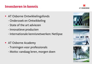 Investeren in kennis

 AT Osborne Ontwikkelingsfonds
  - Onderzoek en Ontwikkeling
  - State of the art adviezen
  - Innovatieve producten
  - Internationale kennisnetwerken: Netlipse

 AT Osborne Academy
  - Trainingen voor professionals
  - Motto: vandaag leren, morgen doen
 