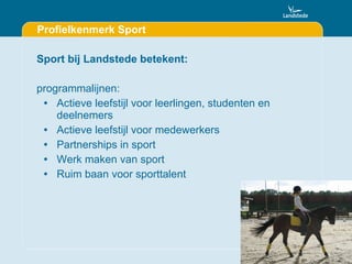 Profielkenmerk Sport Sport bij Landstede betekent: programmalijnen: Actieve leefstijl voor leerlingen, studenten en deelnemers Actieve leefstijl voor medewerkers Partnerships in sport Werk maken van sport Ruim baan voor sporttalent 