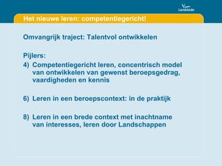 Het nieuwe leren: competentiegericht! Omvangrijk traject: Talentvol ontwikkelen Pijlers: Competentiegericht leren, concentrisch model van ontwikkelen van gewenst beroepsgedrag, vaardigheden en kennis Leren in een beroepscontext: in de praktijk Leren in een brede context met inachtname van interesses, leren door Landschappen 