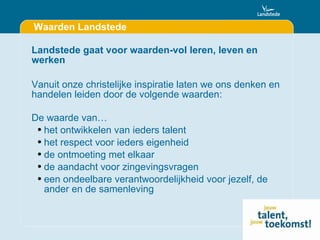 Waarden Landstede Landstede gaat voor waarden-vol leren, leven en werken Vanuit onze christelijke inspiratie laten we ons denken en handelen leiden door de volgende waarden: De waarde van… het ontwikkelen van ieders talent het respect voor ieders eigenheid de ontmoeting met elkaar de aandacht voor zingevingsvragen  een ondeelbare verantwoordelijkheid voor jezelf, de ander en de samenleving 