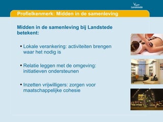 Profielkenmerk: Midden in de samenleving Midden in de samenleving bij Landstede betekent: Lokale verankering: activiteiten brengen waar het nodig is Relatie leggen met de omgeving: initiatieven ondersteunen Inzetten vrijwilligers: zorgen voor maatschappelijke cohesie 
