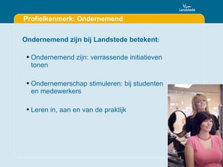 Profielkenmerk: Ondernemend Ondernemend zijn bij Landstede betekent : Ondernemend zijn: verrassende initiatieven tonen Ondernemerschap stimuleren: bij studenten en medewerkers Leren in, aan en van de praktijk 