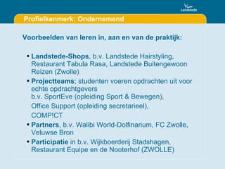 Profielkenmerk: Ondernemend Voorbeelden van leren in, aan en van de praktijk: Landstede-Shops , b.v. Landstede Hairstyling, Restaurant Tabula Rasa, Landstede Buitengewoon Reizen (Zwolle) Projectteams ; studenten voeren opdrachten uit voor echte opdrachtgevers  b.v. SportEve (opleiding Sport & Bewegen),  Office Support (opleiding secretarieel), COMP!CT Partners , b.v. Walibi World-Dolfinarium, FC Zwolle, Veluwse Bron Participatie  in b.v. Wijkboerderij Stadshagen, Restaurant Equipe en de Nooterhof (ZWOLLE) 