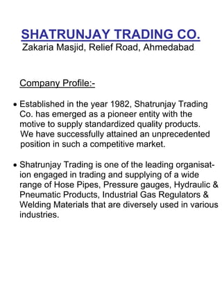 SHATRUNJAY TRADING CO.
  Zakaria Masjid, Relief Road, Ahmedabad.


 Company Profile:-

• Established in the year 1982, Shatrunjay Trading
  Co. has emerged as a pioneer entity with the
  motive to supply standardized quality products.
  We have successfully attained an unprecedented
  position in such a competitive market.

• Shatrunjay Trading is one of the leading organisat-
  ion engaged in trading and supplying of a wide
  range of Hose Pipes, Pressure gauges, Hydraulic &
  Pneumatic Products, Industrial Gas Regulators &
  Welding Materials that are diversely used in various
  industries.
 