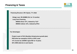 Financing & Taxes


       Financing Structure: 29% Equity, 71% Debt


       -    Bridge Loan: R$ 305MM (Citi, for 15 months)
       -    Long Term Financing
              -   BNDES direct: 67%, indexed by TJLP
              -   BNDES indirect: 33%, indexed by IPCA




   Tax Advantages:


   -       Project is part of PAC (Brazilian Infrastructure growth plan)
   -       PIS/Cofins tax exemption (9.25%) of EPC costs
   -       15% income tax (ADENE region/NE for 10 years)
   -       59% ICMS deferral on coal imports




                                                                           19
 