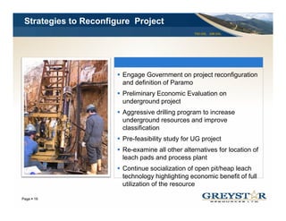 Strategies to Reconfigure Project
                                                  TSX:GSL AIM:GSL




                        Engage Government on project reconfiguration
                        and definition of Paramo
                        Preliminary Economic Evaluation on
                                  y
                        underground project
                        Aggressive drilling program to increase
                        underground resources and improve
                        classification
                        Pre-feasibility study for UG project
                        Re-examine all other alternatives for location of
                        leach pads and process plant
                        Continue socialization of open pit/heap leach
                        technology highlighting economic benefit of full
                        utilization of the resource
                                                                    YOUR LOGO
Page 16
 
