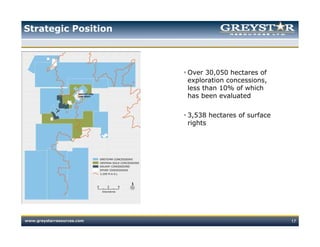Strategic Position



                            Over 30,050 hectares of
                            exploration concessions,
                            less than 10% of which
                            has been evaluated

                            3,538 hectares of surface
                            rights




www.greystarresources.com                               17
 