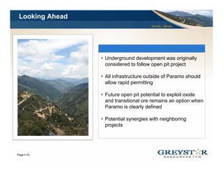 Looking Ahead
                                     TSX:GSL AIM:GSL




                 Underground development was originally
                 considered to follow open pit project

                 All i f t t
                     infrastructure outside of P
                                      t id f Paramo should
                                                     h ld
                 allow rapid permitting

                 Future open p p
                         p pit potential to exploit oxide
                                               p
                 and transitional ore remains an option when
                 Paramo is clearly defined

                 Potential synergies with neighboring
                 projects




                                                       YOUR LOGO
Page 23
 