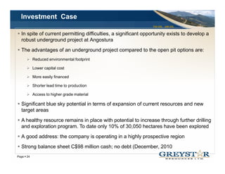 Investment Case
                                                               TSX:GSL AIM:GSL


  In it f
  I spite of current permitting difficulties, a significant opportunity exists t d
                   t     itti diffi lti          i ifi    t      t it     i t to develop a
                                                                                     l
  robust underground project at Angostura
  The advantages of an underground project compared to the open pit options are:
          Reduced environmental footprint

          Lower capital cost

          More easily fi
          M       il financed
                            d

          Shorter lead time to production

          Access to higher grade material

  Significant blue sky potential in terms of expansion of current resources and new
  target areas
  A healthy resource remains in place with potential to increase through further drilling
  and exploration program. To date only 10% of 30,050 hectares have been explored
  A good address: the company is operating in a highly prospective region
  Strong balance sheet C$98 million cash; no debt (December, 2010
                                                                                 YOUR LOGO
Page 24
 