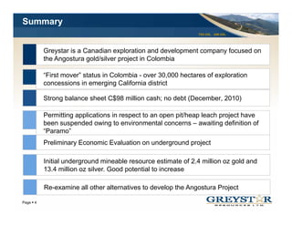 Summary
                                                              TSX:GSL AIM:GSL




         Greystar is a Canadian exploration and development company focused on
         the Angostura gold/silver project in Colombia

         “First mover” status in Colombia - over 30,000 hectares of exploration
         concessions in emerging California district

         Strong balance sheet C$98 million cash; no debt (December 2010)
                                                         (December,

         Permitting applications in respect to an open pit/heap leach project have
         been suspended owing to environmental concerns – awaiting definition of
         “Paramo”
         Preliminary Economic Evaluation on underground project

         Initial underground mineable resource estimate of 2.4 million oz gold and
         13.4 million oz silver. Good potential to increase

         Re-examine all other alternatives to develop the Angostura Project
                                                                                YOUR LOGO
Page 4
 
