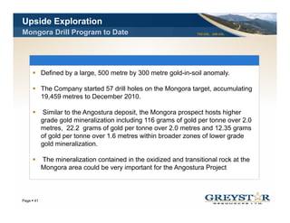 Upside Exploration
Mongora Drill Program to Date                                   TSX:GSL AIM:GSL




          Defined by a large, 500 metre by 300 metre gold-in-soil anomaly.

          The Company started 57 drill holes on the Mongora target, accumulating
          19,459
          19 459 metres to December 2010
                                     2010.

          Similar to the Angostura deposit, the Mongora prospect hosts higher
          grade gold mineralization including 116 grams of gold per tonne over 2.0
          metres, 22 2 grams of gold per tonne over 2 0 metres and 12 3 grams
                   22.2          f ld                 2.0           d 12.35
          of gold per tonne over 1.6 metres within broader zones of lower grade
          gold mineralization.

          The mineralization contained in the oxidized and transitional rock at the
          Mongora area could be very important for the Angostura Project



                                                                                  YOUR LOGO
Page 41
 