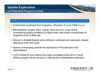 Upside Exploration
La Plata Drill Program to Date                                 TSX:GSL AIM:GSL




      5 kilometres southwest from Angostura. Elevation of up to 2,500 m.a.s.l.

      Mineralization of gold, silver, copper, lead and zinc, a part of the
      mineralizing system p
                 g y       parallel to La Baja creek; also hosts mineralization of
                                              j      ;
      Angostura and La Mascota

      Occurs in sheeted faulted veins striking to northeast and east-west, steeply
      dipping to north and south

      System of fracturing controls the distribution of the alteration and
      mineralization

      7,273 metres of core drilling have been completed since 2010. Future
      drilling program will be focused in defining the mineralization extension



                                                                                 YOUR LOGO
Page 45
 
