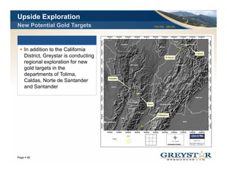 Upside Exploration
New Potential Gold Targets            TSX:GSL AIM:GSL




   In addition to the California
   District, Greystar is conducting
   Di t i t G      t i       d ti
   regional exploration for new
   gold targets in the
   departments of Tolima,
      p                    ,
   Caldas, Norte de Santander
   and Santander




                                                        YOUR LOGO
Page 46
 