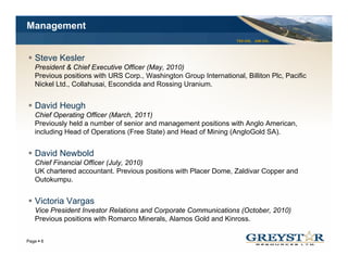 Management
                                                                   TSX:GSL AIM:GSL




  Steve Kesler
  President & Chief Executive Officer (May, 2010)
  Previous positions with URS Corp., Washington Group International, Billiton Plc, Pacific
  Nickel Ltd Collahusai Escondida and Rossing Uranium
         Ltd., Collahusai,                       Uranium.


  David Heugh
  Chief Operating Officer (March, 2011)
  Previously held a number of senior and management positions with Anglo American,
  including Head of Operations (Free State) and Head of Mining (AngloGold SA).


  David Newbold
  D id N b ld
  Chief Financial Officer (July, 2010)
  UK chartered accountant. Previous positions with Placer Dome, Zaldivar Copper and
  Outokumpu.


  Victoria Vargas
  Vice President Investor Relations and Corporate Communications (October, 2010)
  Previous positions with Romarco Minerals Alamos Gold and Kinross
                                   Minerals,               Kinross.

                                                                                     YOUR LOGO
Page 6
 