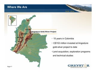 Where We Are
                                                    TSX:GSL AIM:GSL




               Angostura Gold/Silver Project
                 g           /          j



                                        15 years in Colombia

                                        C$153 million invested at Angostura
                                       gold-silver project to date

                                       Land
                                       L d acquisition, exploration programs
                                               i iti       l ti
                                       and technical studies



                                                                      YOUR LOGO
Page 7
 