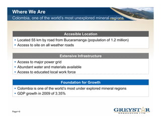 Where We Are
Colombia, one of the world’s most unexplored mineral regions
                                                          TSX:GSL AIM:GSL




                               Accesible Location
   Located 55 km by road from Bucaramanga (population of 1.2 million)
   Access to site on all weather roads

                            Extensive Infrastructure
   Access to major power grid
   Abundant water and materials available
   Access to educated local work force

                             Foundation for Growth
   Colombia is one of the world’s most under explored mineral regions
   GDP growth in 2009 of 3.35%



                                                                            YOUR LOGO
Page 8
 