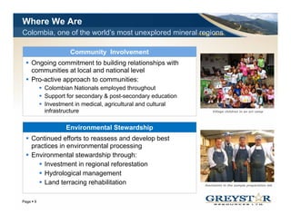 Where We Are
Colombia, one of the world’s most unexplored mineral regionsTSX:GSL AIM:GSL




                  Community Involvement
   Ongoing commitment to building relationships with
   communities at local and national level
   Pro-active approach to communities:
         Colombian Nationals employed throughout
         Support for secondary & post-secondary education
                                  post secondary
         Investment in medical, agricultural and cultural
         infrastructure                                             Village children in an art camp




                Environmental Stewardship
                E i       t l St    d hi
   Continued efforts to reassess and develop best
   practices in environmental processing
   Environmental stewardship through:
       Investment in regional reforestation
       Hydrological management
       Land terracing rehabilitation                            Assistants in the sample preparation lab



                                                                              YOUR LOGO
Page 9
 