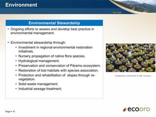 Environment
                                                                 TSX: EOM




               Environmental Stewardship
   Ongoing efforts to assess and develop best practice in
    environmental management.

   Environmental stewardship through:
       Investment in regional environmental restoration
         initiatives.
       Nursery propagation of native flora species.
       Hydrological management.
       Preservation and conservation of Páramo ecosystem.
       Restoration of lost habitats with species association.
       Protection and rehabilitation of slopes through re-        Frailejones cultivated in GSL nursery

         vegetation.
       Solid waste management.
       Industrial sewage treatment.




Page  10
 
