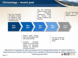 Chronology – recent past
                                                                                          TSX: EOM



                                                          Eco Oro announces
                                                          positive scoping study
                                                          for          Angostura                          Eco Oro announces
            Eco Oro announces                             underground     project                         election   of    new
            information meeting                           (NI     43-101)    and                          Board of Directors
            on Angostura open                             change of Officers and
            pit project was held                          Directors
            in Bucaramanga



                 Feb.                   Mar.                   Apr.             May                  June
                 2011                   2011                   2011             2011                 2011



                                   Second public hearing
                                   held but terminated early                        Eco Oro announces
                                   after public disorder.                           cancellation of AIM
                                                                                    listing
                                   Company         withdraws
                                   request for environmental
                                   license and announces
                                   potential of alternative
                                   underground project
  Opposition to Angostura’s open-pit project and the designated location of project facilities in
areas termed as Paramo drew criticism from residents of Bucaramanga as well as regional and
                                     national government
Page  11
 