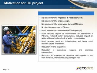 Motivation for UG project
                                                              TSX: EOM




                        No requirement for Angostura & Paez leach pads.
                        No requirement for large open pit.
                        No requirement for large waste dump at Móngora.
                        No plant infrastructure in Páramo.
                        Much reduced rock movement (<2% of open pit).
                        Much reduced impact on environment, no intervention in
                         Páramo, reduced water consumption, reduced impact on
                         water table and reduced risk of water contamination.
                        Much reduced plant and infrastructure and hence much
                         reduced capital investment.
                        Reduction in land acquisition.
                        Reduction in      explosives,    reagents       and   chemicals
                         consumption.
                        Reduction in movement of personnel and supplies to and
                         from mine site, thereby reducing transport risk.




Page  14
 