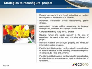 Strategies to reconfigure project
                                                           TSX: EOM




                        Engage government and local authorities on project
                         reconfiguration and definition of Páramo.
                        Implement Sustainable        Social   Responsibility   (SSR)
                         strategy.
                        Aggressively pursue drilling programme to increase
                         underground resources and improve classification.
                        Complete feasibility study for UG project.
                        Develop human and capital capacity in the area of
                         operations for construction and operating phases of
                         project.
                        Maintain investors and analysts properly and timeously
                         informed of project progress.
                        Provide flexibility in project configuration for consolidation
                         of mineral resource assets including the satellite deposits
                         of Móngora, La Plata and Armenia.
                        Provide flexibility in project configuration for consolidation
                         of mineral resource assets owned by others in the area of
                         operations.

Page  17
 