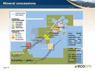 Mineral concessions
                       TSX: EOM




            ECO ORO
            CALVISTA
            GALWAY
            VENTANA



                       •Over     30,050
                       hectares       of
                       exploration con-
                       cessions,    less
                       than   10%     of
                       which has been
                       evaluated

                       •3,538 hectares
                       of surface rights

                       •16 new mining
                       title applications
                       in 5 departments
                       in      Colombia
                       (80,000 hectares)


Page  18
 