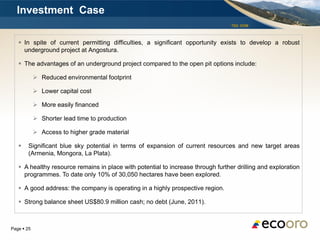 Investment Case
                                                                                  TSX: EOM



    In spite of current permitting difficulties, a significant opportunity exists to develop a robust
     underground project at Angostura.

    The advantages of an underground project compared to the open pit options include:

             Reduced environmental footprint

             Lower capital cost

             More easily financed

             Shorter lead time to production

             Access to higher grade material

       Significant blue sky potential in terms of expansion of current resources and new target areas
        (Armenia, Mongora, La Plata).

    A healthy resource remains in place with potential to increase through further drilling and exploration
     programmes. To date only 10% of 30,050 hectares have been explored.

    A good address: the company is operating in a highly prospective region.

    Strong balance sheet US$80.9 million cash; no debt (June, 2011).



Page  25
 