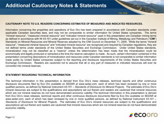 Additional Cautionary Notes & Statements
                                                                                                      TSX: EOM




CAUTIONARY NOTE TO U.S. READERS CONCERNING ESTIMATES OF MEASURED AND INDICATED RESOURCES.

Information concerning the properties and operations of Eco Oro has been prepared in accordance with Canadian standards under
applicable Canadian securities laws, and may not be comparable to similar information for United States companies. The terms
“mineral resource”, “measured mineral resource” and “indicated mineral resource” used in this presentation are Canadian mining terms
as defined in accordance with NI 43-101 under guidelines set out in the Canadian Institute of Mining, Metallurgy and Petroleum (“CIM”)
Standards on Mineral Resources and Mineral Reserves adopted by the CIM Council on December 11, 2005. While the terms “mineral
resource”, “measured mineral resource” and “indicated mineral resource” are recognized and required by Canadian regulations, they are
not defined terms under standards of the United States Securities and Exchange Commission. Under United States standards,
mineralization may not be classified as a “reserve” unless the determination has been made that the mineralization could be
economically and legally produced or extracted a the time the reserve calculation is made. As such, certain information contained in this
presentation concerning descriptions of mineralization and resources under Canadian standards is not comparable to similar information
made public by United States companies subject to the reporting and disclosure requirements of the Unites States Securities and
Exchange Commission. Readers are cautioned not to assume that all or any part of measured or indicated resources will ever be
converted into mineral reserves.


STATEMENT REGARDING TECHNICAL INFORMATION

The technical information in this presentation is derived from Eco Oro’s news releases, technical reports and other continuous
disclosure documents filed by Eco Oro available on SEDAR at www.sedar.com, each of which has been reviewed by one or more
qualified persons, as defined by National Instrument 43-101 – Standards of Disclosure for Mineral Projects. The estimates of Eco Oro’s
mineral resources are subject to the qualifications and assumptions set out therein and readers are cautioned that mineral resources
which are not mineral reserves do not have demonstrated economic viability The technical information in this presentation is derived
from Eco Oro’s news releases, technical reports and other continuous disclosure documents filed by Eco Oro available on SEDAR at
www.sedar.com, each of which has been reviewed by one or more qualified persons, as defined by National Instrument 43-101 –
Standards of Disclosure for Mineral Projects. The estimates of Eco Oro’s mineral resources are subject to the qualifications and
assumptions set out therein and readers are cautioned that mineral resources which are not mineral reserves do not have demonstrated
economic viability.


Page  3
 