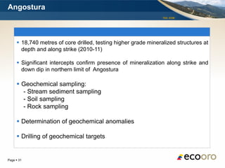 Angostura
                                                                 TSX: EOM




      18,740 metres of core drilled, testing higher grade mineralized structures at
       depth and along strike (2010-11)

      Significant intercepts confirm presence of mineralization along strike and
       down dip in northern limit of Angostura

      Geochemical sampling:
       - Stream sediment sampling
       - Soil sampling
       - Rock sampling

      Determination of geochemical anomalies

      Drilling of geochemical targets


Page  31
 