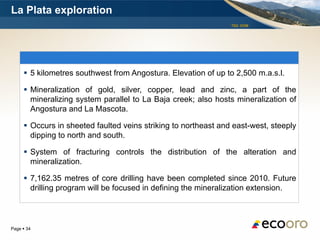 La Plata exploration
                                                                TSX: EOM




      5 kilometres southwest from Angostura. Elevation of up to 2,500 m.a.s.l.

      Mineralization of gold, silver, copper, lead and zinc, a part of the
       mineralizing system parallel to La Baja creek; also hosts mineralization of
       Angostura and La Mascota.

      Occurs in sheeted faulted veins striking to northeast and east-west, steeply
       dipping to north and south.

      System of fracturing controls the distribution of the alteration and
       mineralization.

      7,162.35 metres of core drilling have been completed since 2010. Future
       drilling program will be focused in defining the mineralization extension.



Page  34
 