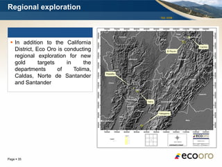Regional exploration
                                      TSX: EOM




  In addition to the California
   District, Eco Oro is conducting
   regional exploration for new
   gold       targets    in     the
   departments        of    Tolima,
   Caldas, Norte de Santander
   and Santander




Page  35
 