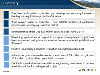 Summary
                                                                TSX: EOM




           Eco Oro is a Canadian exploration and development company focused on
           the Angostura gold/silver project in Colombia

           “First mover” status in Colombia - over 30,000 hectares of exploration
           concessions in emerging California district

           Strong balance sheet US$80.9 million cash; no debt (June, 2011)

           Permitting applications in respect to an open pit/heap leach project have
           been suspended owing to environmental concerns – awaiting definition of
           “Paramo”

           Positive Preliminary Economic Evaluation on underground project

           Initial underground mineable resource estimate of 2.4 million oz gold and
           13.4 million oz silver. Good potential to increase
           Contracts awarded to four international engineering companies to perform
           feasibility studies for underground project
Page  4
 