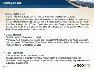 Management
                                                                        TSX: EOM




 Anna Stylianides
 Interim President & CEO, Director and Co-Chairman (September 16, 2011)
  Holds law degree from University of Witwatersrand, Johannesburg. Previous positions at
  Investec Merchant Bank Ltd., as Director of Nasdaq publicly-traded companies and CEO
  of FinTec Holdings. In 2005, Ms. Stylianides joined the Surgical Spaces, Inc. Group as
  Director and CEO. She is also on the BOD of institutions such as Callinan Mines Ltd.,
  Kaiser Foundation and the Fraser Institute.

 David Heugh
   Chief Operating Officer (March, 2011)
   Previously held a number of senior and management positions with Anglo American,
   including Head of Operations (Free State), Head of Mining (AngloGold SA) and Vice
   President Mining (Anglo Base Metals).


 Paul Robertson
   Chief Financial Officer (September, 2011)
   Managing Partner of Quantum Advisory Partners LLP, a professional services firm
   dedicated to assisting publicly listed companies with their financial reporting, taxation and
   regulatory requirements.
Page  6
 