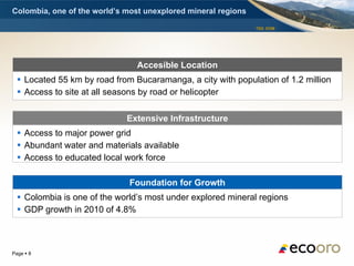 Colombia, one of the world’s most unexplored mineral regions

                                                               TSX: EOM




                                Accesible Location
   Located 55 km by road from Bucaramanga, a city with population of 1.2 million
   Access to site at all seasons by road or helicopter

                             Extensive Infrastructure
   Access to major power grid
   Abundant water and materials available
   Access to educated local work force

                              Foundation for Growth
   Colombia is one of the world’s most under explored mineral regions
   GDP growth in 2010 of 4.8%



Page  8
 