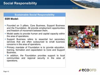 Social Responsibility
                                                               TSX: EOM




           Sustainable Social Responsibility
  SSR Model:

   Founded on 3 pillars, Core Business, Support Business
    and the Foundation. All provide employment opportunities
    and freedom of movement between them.
   Model seeks to provide human and capital capacity within
    the area of operations.
   Support Business refers to essential but secondary
    services that are often outsourced to small business
    concerns in the area of operations.
   Primary mandate of Foundation is to provide education,
                                                                   Village children in an art camp
    training, formation and capacitation to Core and Support
    Business.
   In addition, the Foundation provides support to local
    communities and regional security in the area of
    operations.



Page  9
 