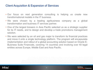 Client Acquisition & Expansion of Services


• Our focus on next generation consulting is helping us create new
  transformational models in the IT business.
• We were chosen by a leading agribusiness company as a global
  transformation and business IT services partner.
• One of the largest brewers in Asia Pacific selected us as a strategic supplier
  for its IT needs, and to design and develop a trade promotions management
  solution.
• We were selected by an oil and gas major to transform its financial practices
  and move it onto a single technology platform. The program will encapsulate
  implementation and rollout of a global accounting solution based on Oracle E-
  Business Suite Financials, covering 14 countries and involving over 40 legal
  entities across Europe, Middle East and Asia Pacific.




                                       16
 