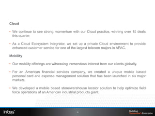 Cloud

• We continue to see strong momentum with our Cloud practice, winning over 15 deals
  this quarter.

• As a Cloud Ecosystem Integrator, we set up a private Cloud environment to provide
  enhanced customer service for one of the largest telecom majors in APAC.

Mobility

• Our mobility offerings are witnessing tremendous interest from our clients globally.

• For an American financial services company, we created a unique mobile based
  personal card and expense management solution that has been launched in six major
  markets.

• We developed a mobile based store/warehouse locator solution to help optimize field
  force operations of an American industrial products giant.




                                             19
 