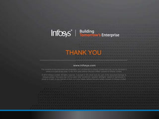 THANK YOU
                                         www.infosys.com
The contents of this document are proprietary and confidential to Infosys Limited and may not be disclosed in
     whole or in part at any time, to any third party without the prior written consent of Infosys Limited.
© 2012 Infosys Limited. All rights reserved. Copyright in the whole and any part of this document belongs to
 Infosys Limited. This work may not be used, sold, transferred, adapted, abridged, copied or reproduced in
whole or in part, in any manner or form, or in any media, without the prior written consent of Infosys Limited.
 
