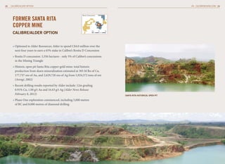 28   CALIBRE/ALDER OPTION                                                                                                     CALIBREMINING.COM 29



                                                              Borosi Concessions


      FORMER SANTA RITA
      COPPER MINE
      CAlibrE/AlDEr oPtion
                                                                           0km     10   20




      » Optioned to Alder Resources; Alder to spend C$4.0 million over the
        next four years to earn a 65% stake in Calibre’s Rosita D Concession
      » Rosita D concession: 3,356 hectares - only 5% of Calibre’s concessions
        in the Mining Triangle
      » Historic open pit Santa Rita copper-gold mine: total historic
        production from skarn mineralization estimated at 305 M lbs of Cu,
        177,737 ozs of Au, and 2,629,720 ozs of Ag from 5,924,572 tons of ore
        (Arengi, 2002)
      » Recent drilling results reported by Alder include: 12m grading
        0.91% Cu, 1.00 g/t Au and 16.63 g/t Ag (Alder News Release
        February 8, 2012)                                                                    SAntA ritA hiStoriCAl oPEn Pit

      » Phase One exploration commenced, including 5,000 metres
        of RC and 8,000 metres of diamond drilling
 