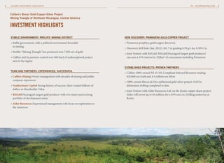 4   CALIBRE INVESTMENT HIGHLIGHTS                                                                                                              CALIBREMINING.COM   5



    Calibre’s borosi Gold-Copper-Silver Project
    mining triangle of northeast nicaragua, Central America

    INvESTMENT HIGHLIGHTS
    StAblE EnvironmEnt: ProliFiC mininG DiStriCt                                 nEw DiSCovEry: PrimAvErA GolD-CoPPEr ProJECt

    » Stable government, with a political environment favorable                  » Primavera porphyry gold/copper discovery
      to mining
                                                                                 » Discovery drill hole (Jan. 2012): 261.7 m grading 0.78 g/t Au, 0.30% Cu
    » Prolific “Mining Triangle” has produced over 7.9M oz’s of gold
                                                                                 » Joint Venture with B2Gold. B2Gold(Nicaragua’s largest gold producer)
    » Calibre and its partners control over 860 km2 of underexplored project       can earn a 51% interest in 322km2 of concessions including Primavera
      area in the region

                                                                                 EStAbliShED ProJECtS: ProvEn PArtnErS
    tEAm AnD PArtnErS: ExPEriEnCED, SuCCESSFul
                                                                                 » Calibre 100%-owned NI 43-101 Compliant Inferred Resource totaling
    » Calibre Mining Proven management with decades of mining and public           835,000 ozs Gold and 4.3 million ozs Silver
      company experience
                                                                                 » 100%-owned Riscos de Oro epithermal gold-silver project: 9,427m
    » Featherstone Capital Strong history of success. Have created billions of     delineation drilling completed to date
      dollars in Shareholder Value
                                                                                 » Joint Venture with Alder Resources Ltd. on the Rosita copper skarn project.
    » B2Gold Nicaragua’s largest gold producer with two mines and a strong         Alder will invest up to $4 million, for a 65% earn in. Drilling underway at
      portfolio of development assets                                              Rosita
    » Alder Resources Experienced management with focus on exploration in
      the Americas
 