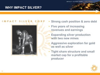 WHY IMPACT SILVER?



                          • Strong cash position & zero debt
                          • Five years of increasing
                            revenues and earnings
                          • Expanding silver production
                            with two new mines
                          • Aggressive exploration for gold
                            as well as silver
                          • Tight share structure and small
                            market cap for a profitable
                            producer



19
 