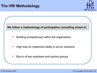 The HRI Methodology




        We follow a methodology of participative consulting aimed at:


                       Building competencies within the organisation


                       High bias for implement ability in all our solutions


                       Buy-in of key employee and opinion groups




© HR Initiatives 2004                                                     The Complete HR Services Firm
 