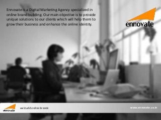 Ennovate is a Digital Marketing Agency specialized in
online brand building. Our main objective is to provide
unique solutions to our clients which will help them to
grow their business and enhance the online identity.




        we build online brands                            www.ennovate.co.in
 