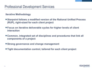Professional Development Services Iterative Methodology Starpoint follows a modified version of the Rational Unified Process (RUP), right-sized for each client project Focus on iterative deliverable cycles for higher levels of client interaction Common, integrated set of disciplines and procedures that link all components of a project Strong governance and change management Tight documentation control, tailored for each client project 