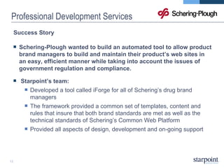 Professional Development Services Success Story Schering-Plough wanted to build an automated tool to allow product brand managers to build and maintain their product’s web sites in an easy, efficient manner while taking into account the issues of government regulation and compliance. Starpoint’s team:  Developed a tool called iForge for all of Schering’s drug brand managers  The framework provided a common set of templates, content and rules that insure that both brand standards are met as well as the technical standards of Schering’s Common Web Platform Provided all aspects of design, development and on-going support 