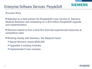 Enterprise Software Services: PeopleSoft Success Story Selected as a beta partner for PeopleSoft’s new Version 8, Siemens Medical Solutions was embarking on a $10 million PeopleSoft upgrade and implementation Siemens looked to find a local firm that had experienced resources at competitive rates Working closely with Siemens, the Starpoint team: Saved Siemens nearly $500,000  Upgraded 2 existing modules  Implemented 9 new modules 