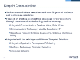 Starpoint Communications Senior communications executives with over 20 years of business and technology experience  Focused on creating a competitive advantage for our customers through communications technology and services e.g. Integrated Communications Services: Voice, Data, Video Communications Technology: Mobility, Broadband, IP  Operational Productivity Gains: Engineering, Ordering, Monitoring, Billing Integrated with the existing capabilities of Starpoint Solutions Integration/Application Development/Off-shoring Staffing – Technology, Financial, Executive Enterprise Solutions 