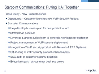 Starpoint Communications: Putting It All Together Case Study - New Product Launch Opportunity – Customer launches new VoIP Security Product   Starpoint Communications  Help develop business plan for new product launch Staffed lead positions Leverage Starpoint Sales team to generate new leads for customer Project management of VoIP security deployment Integration of VoIP security product with Network & ERP Systems  Off-shoring of VoIP security product enhancements SOX audit of customer security practices Executive search as customer business grows 