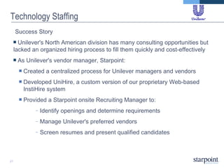 Technology Staffing Success Story  Unilever's North American division has many consulting opportunities but lacked an organized hiring process to fill them quickly and cost-effectively As Unilever's vendor manager, Starpoint: Created a centralized process for Unilever managers and vendors Developed UniHire, a custom version of our proprietary Web-based InstiHire system Provided a Starpoint onsite Recruiting Manager to: Identify openings and determine requirements Manage Unilever's preferred vendors  Screen resumes and present qualified candidates 