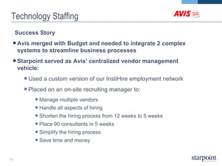 Technology Staffing Success Story   Avis merged with Budget and needed to integrate 2 complex systems to streamline business processes Starpoint served as Avis’ centralized vendor management vehicle: Used a custom version of our InstiHire employment network  Placed on an on-site recruiting manager to: Manage multiple vendors Handle all aspects of hiring Shorten the hiring process from 12 weeks to 5 weeks  Place 90 consultants in 5 weeks Simplify the hiring process Save time and money 